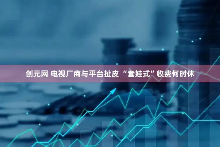 创元网 电视厂商与平台扯皮 “套娃式”收费何时休