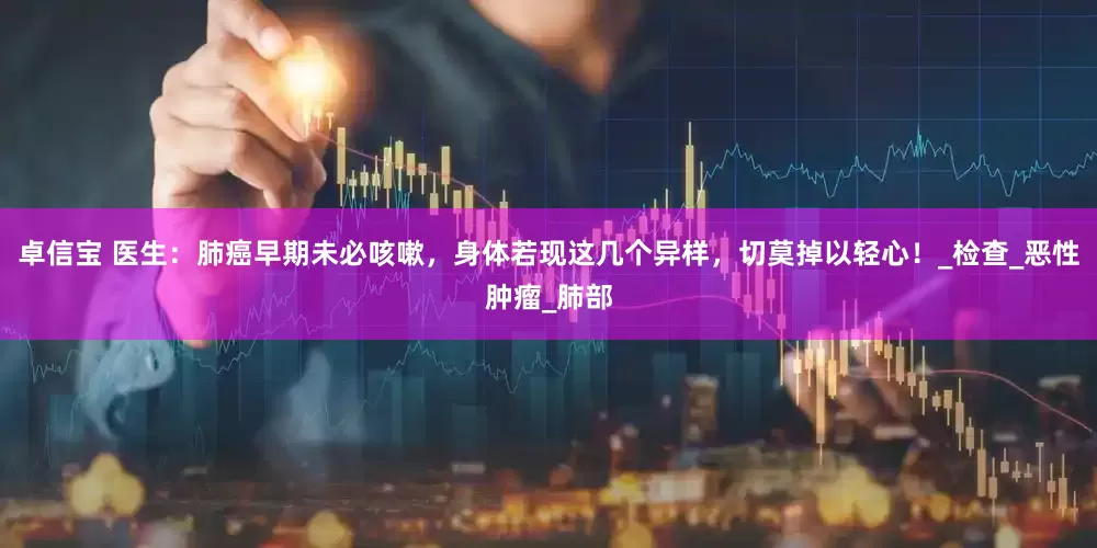 卓信宝 医生：肺癌早期未必咳嗽，身体若现这几个异样，切莫掉以轻心！_检查_恶性肿瘤_肺部