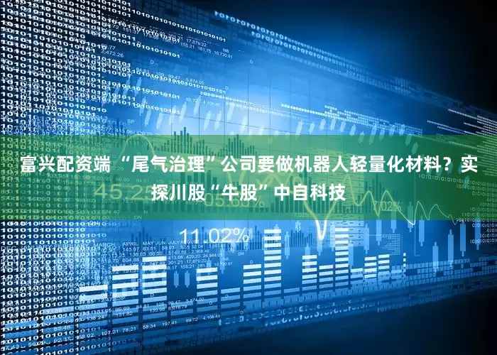 富兴配资端 “尾气治理”公司要做机器人轻量化材料？实探川股“牛股”中自科技