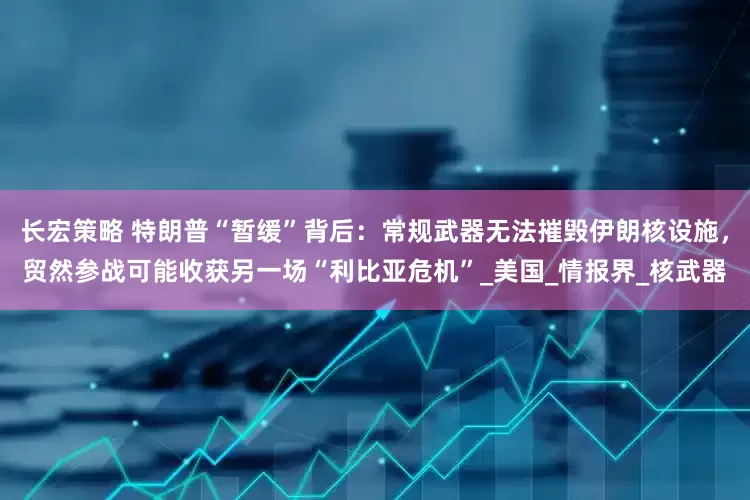长宏策略 特朗普“暂缓”背后：常规武器无法摧毁伊朗核设施，贸然参战可能收获另一场“利比亚危机”_美国_情报界_核武器