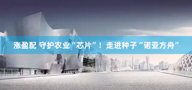 涨盈配 守护农业“芯片”！走进种子“诺亚方舟”