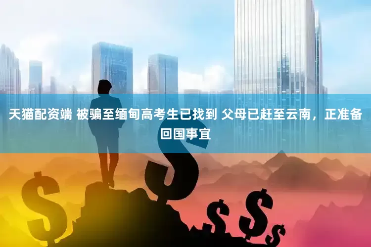 天猫配资端 被骗至缅甸高考生已找到 父母已赶至云南，正准备回国事宜