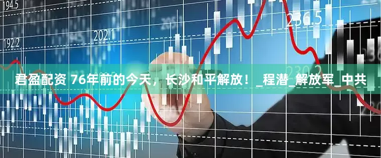 君盈配资 76年前的今天，长沙和平解放！_程潜_解放军_中共