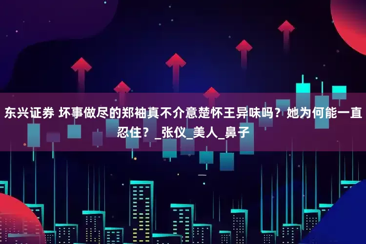 东兴证券 坏事做尽的郑袖真不介意楚怀王异味吗？她为何能一直忍住？_张仪_美人_鼻子