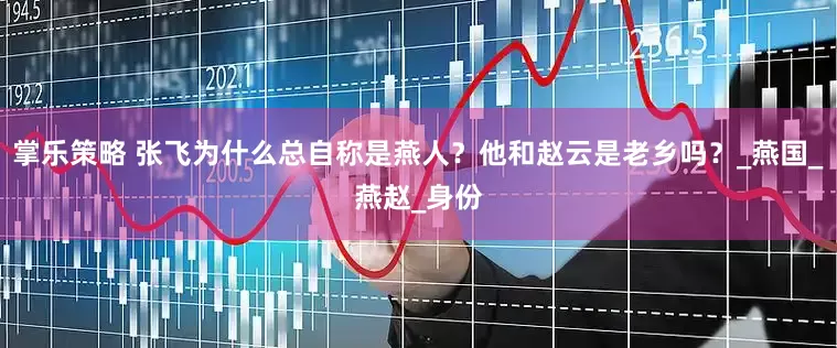 掌乐策略 张飞为什么总自称是燕人？他和赵云是老乡吗？_燕国_燕赵_身份