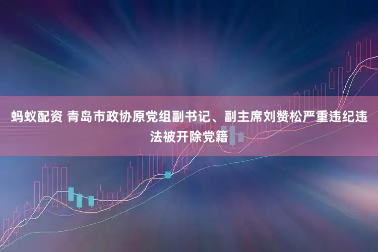 蚂蚁配资 青岛市政协原党组副书记、副主席刘赞松严重违纪违法被开除党籍