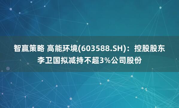 智赢策略 高能环境(603588.SH)：控股股东李卫国拟减持不超3%公司股份