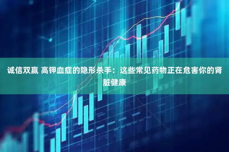 诚信双赢 高钾血症的隐形杀手：这些常见药物正在危害你的肾脏健康