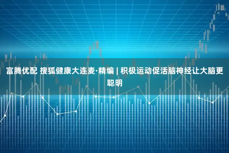 富腾优配 搜狐健康大连麦·精编 | 积极运动促活脑神经让大脑更聪明