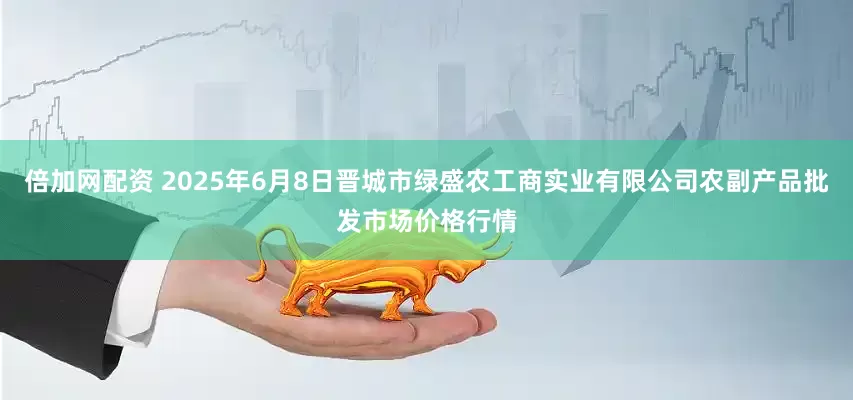 倍加网配资 2025年6月8日晋城市绿盛农工商实业有限公司农副产品批发市场价格行情