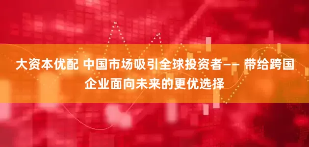 大资本优配 中国市场吸引全球投资者—— 带给跨国企业面向未来的更优选择