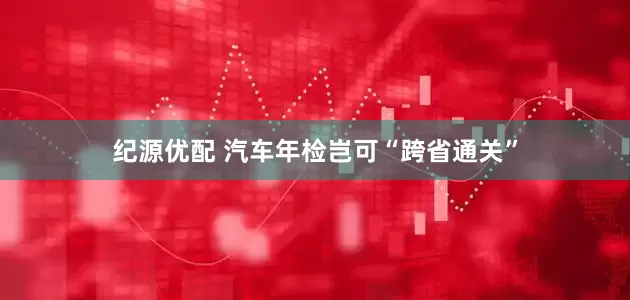 纪源优配 汽车年检岂可“跨省通关”