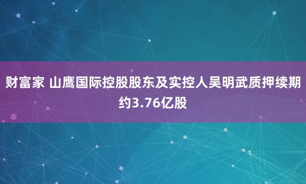 财富家 山鹰国际控股股东及实控人吴明武质押续期约3.76亿股