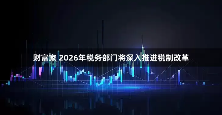 财富家 2026年税务部门将深入推进税制改革
