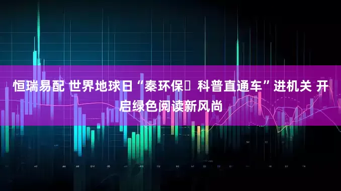 恒瑞易配 世界地球日“秦环保・科普直通车”进机关 开启绿色阅读新风尚