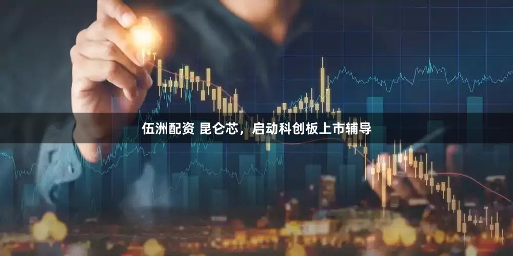 伍洲配资 昆仑芯，启动科创板上市辅导